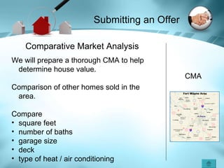 Submitting an Offer CMA Comparative Market Analysis We will prepare a thorough CMA to help determine house value. Comparison of other homes sold in the area. Compare square feet number of baths garage size deck type of heat / air conditioning 