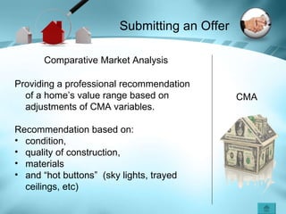 CMA Comparative Market Analysis Providing a professional recommendation of a home’s value range based on adjustments of CMA variables. Recommendation based on: condition,  quality of construction, materials and “hot buttons”  (sky lights, trayed ceilings, etc) Submitting an Offer 