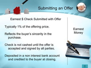 Earnest Money Earnest $ Check Submitted with Offer Typically 1% of the offering price. Reflects the buyer’s sincerity in the purchase. Check is not cashed until the offer is accepted and signed by all parties. Deposited in a non interest bank account and credited to the buyer at closing. Submitting an Offer 