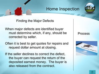 Process Finding the Major Defects When major defects are identified buyer must determine which, if any, should be corrected by seller.  Often it is best to get quotes for repairs and request dollar amount at closing. If the seller declines to correct the defect, the buyer can request the return of the deposited earnest money.  The buyer is also released from the contract. Home Inspection 