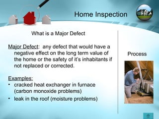 Process What is a Major Defect Major Defect :  any defect that would have a negative effect on the long term value of the home or the safety of it’s inhabitants if not replaced or corrected.  Examples: cracked heat exchanger in furnace (carbon monoxide problems) leak in the roof (moisture problems) Home Inspection 