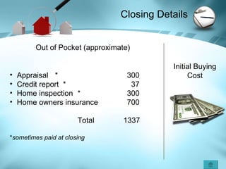 Closing Details  Out of Pocket (approximate) Appraisal  *   300 Credit report  *   37 Home inspection *   300 Home owners insurance   700 Total   1337 * sometimes paid at closing Initial Buying Cost 