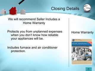 Protects you from unplanned expenses when you don’t know how reliable your appliances will be. Includes furnace and air conditioner protection. We will recommend Seller Includes a Home Warranty Home Warranty Closing Details 