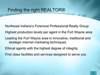 Finding the right REALTOR ® Northeast Indiana’s Foremost Professional Realty Group Highest production levels per agent in the Fort Wayne area Leading the Fort Wayne area in innovative, traditional and strategic internet marketing techniques  Ethical agents with the highest degree of integrity First class facilities and services designed to serve you 
