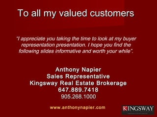 To all my valued customersTo all my valued customers
Anthony NapierAnthony Napier
Sales RepresentativeSales Representative
Kingsway Real Estate BrokerageKingsway Real Estate Brokerage
647.889.7418647.889.7418
905.268.1000905.268.1000
www.anthonynapier.com
“I appreciate you taking the time to look at my buyer
representation presentation. I hope you find the
following slides informative and worth your while”.
 