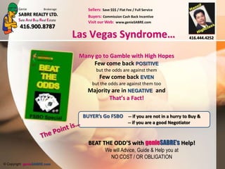 Should You Buy FSBOLas Vegas Syndrome…By buying privately I will save on CommissionWhy have a Real estate Agent!Matter of fact is …….. FSBO Seller statisticallyaverage 2 to 3% more Direct Seller’s are PRICE GAUGERS …If a deal closes its because…The buyer paid more then what the true market value is..