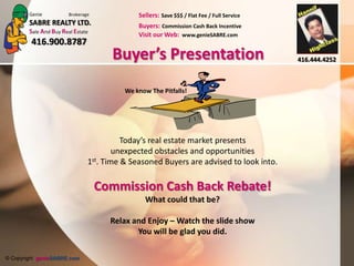 Genie           Brokerage             Sellers: Save $$$ / Flat Fee / Full Service
        SABRE REALTY LTD.                     Buyers: Commission Cash Back Incentive
        Sale And Buy Real Estate              Visit our Web: www.genieSABRE.com
         416.900.8787
                                      Buyer’s Presentation                                  416.444.4252



                                          We know The Pitfalls!




                                          Today’s real estate market presents
                                        unexpected obstacles and opportunities
                                1st. Time & Seasoned Buyers are advised to look into.

                                    Commission Cash Back Rebate!
                                                What could that be?

                                      Relax and Enjoy – Watch the slide show
                                             You will be glad you did.

© Copyright genieSABRE.com
 