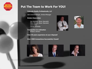 Put The Team to Work For YOU! Colorado Realty Professionals, LLC Bob Schenkenberger, Broker/Manager Broker/Associates: Joe Koslosky, Buyer Specialist Mike Whalen, Buyer Specialist  Laura Slifer Lauren Shrensky Transaction Co-ordination Brittany Dierken Over 40 years experience at your disposal! Over 2500 transactions Successfully Closed!   