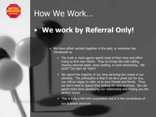 How We Work… We work by Referral Only! We have either worked together in the past, or someone has introduced us. The truth is most agents spend most of their time and effort trying to find new clients.  They do things like cold calling, chasing internet leads, mass mailing, or print advertising.  WE DON’T DO ANY OF THAT! We spend the majority of our time servicing the needs of our clientele.  The philosophy is that if we do a great job for you, you will be happy to refer us to your friends and family.  Thus, we don’t need to spend time looking for new business.  We can spend more time developing our relationship and finding you the perfect home!  This is truly a Win-Win proposition and it is the cornerstone of our business practice!   