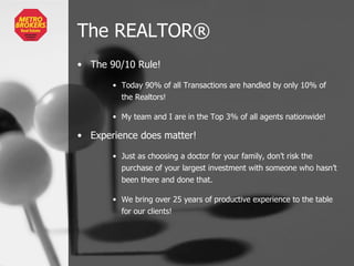 The REALTOR ® The 90/10 Rule! Today 90% of all Transactions are handled by only 10% of the Realtors! My team and I are in the Top 3% of all agents nationwide! Experience does matter! Just as choosing a doctor for your family, don’t risk the purchase of your largest investment with someone who hasn’t been there and done that.  We bring over 25 years of productive experience to the table for our clients! 