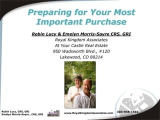 Robin Lucy, CRS, GRI Emelyn Morris-Sayre , CRS, GRI www.RoyalKingdomAssociates.com Preparing for Your Most Important Purchase Robin Lucy & Emelyn Morris-Sayre CRS, GRI Royal Kingdom Associates At Your Castle Real Estate 950 Wadsworth Blvd., #120 Lakewood, CO 80214 