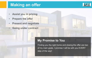 Making an offer
• Assist you in pricing
• Prepare the offer
• Present and negotiate
• Going under contract
My Promise to You
Finding you the right home and closing the offer are two
of my main goals. I promise I will be with you EVERY
step of the way!
 