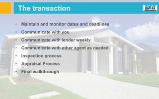 The transaction
• Maintain and monitor dates and deadlines
• Communicate with you
• Communicate with lender weekly
• Communicate with other agent as needed
• Inspection process
• Appraisal Process
• Final walkthrough
 