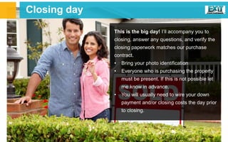 This is the big day! I’ll accompany you to
closing, answer any questions, and verify the
closing paperwork matches our purchase
contract.
• Bring your photo identification
• Everyone who is purchasing the property
must be present. If this is not possible let
me know in advance.
• You will usually need to wire your down
payment and/or closing costs the day prior
to closing.
Closing day
 