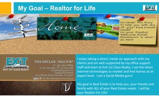My Goal – Realtor for Life
I enjoy taking a direct, hands on approach with my
clients and am well supported by my office support
staff and team at Exit 1st Class Realty. I use the latest
internet technologies to market and find homes at an
expert level. I am a Social Media guru!
My goal in Real Estate is to help you, your friends and
family with ALL of your Real Estate needs. I will be
your Realtor For Life!
 