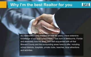 Why I’m the best Realtor for you
As a Brevard County resident for over 40 years, I have extensive
knowledge of our local communities. I was born in Melbourne, Florida
and absolutely love the area. I am well acquainted with all that
Brevard County and the surrounding areas have to offer, including
school districts, hospitals, private clubs, beaches, local attractions
and activities.
 