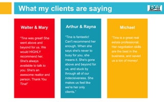 What my clients are saying
Walter & Mary
“Tina was great! She
went above and
beyond for us. We
would HIGHLY
recommend her.
She's always
available to talk to
you. She's an
awesome realtor and
person. Thank You
Tina!”
Arthur & Rayna
“Tina is fantastic!
Can't recommend her
enough. When she
says she's never to
busy for you, she
means it. She's gone
above and beyond for
us, and stuck by
through all of our
indecisiveness. She
makes us feel like
we're her only
clients.”
Michael
“Tina is a great real
estate professional.
Her negotiation skills
are the best in the
business, and saved
us a ton of money!
 