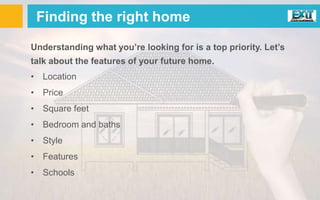 Finding the right home
Understanding what you’re looking for is a top priority. Let’s
talk about the features of your future home.
• Location
• Price
• Square feet
• Bedroom and baths
• Style
• Features
• Schools
 