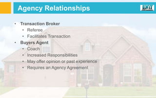 • Transaction Broker
• Referee
• Facilitates Transaction
• Buyers Agent
• Coach
• Increased Responsibilities
• May offer opinion or past experience
• Requires an Agency Agreement
Agency Relationships
 
