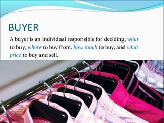BUYER
A buyer is an individual responsible for deciding, what
to buy, where to buy from, how much to buy, and what
price to buy and sell.
 