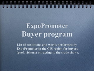 ExpoPromoter
   Buyer program
List of conditions and works performed by
ExpoPromoter in the CIS region for buyers
(prof. visitors) attracting to the trade shows.
 
