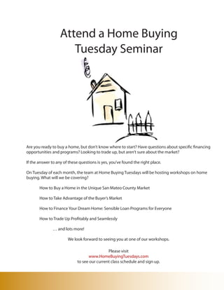 Attend a Home Buying
                      Tuesday Seminar




Are you ready to buy a home, but don’t know where to start? Have questions about specific financing
opportunities and programs? Looking to trade up, but aren’t sure about the market?

If the answer to any of these questions is yes, you’ve found the right place.

On Tuesday of each month, the team at Home Buying Tuesdays will be hosting workshops on home
buying. What will we be covering?

       How to Buy a Home in the Unique San Mateo County Market

       How to Take Advantage of the Buyer’s Market

       How to Finance Your Dream Home: Sensible Loan Programs for Everyone

       How to Trade Up Profitably and Seamlessly

               … and lots more!

                       We look forward to seeing you at one of our workshops.

                                              Please visit
                                   www.HomeBuyingTuesdays.com
                             to see our current class schedule and sign up.
 