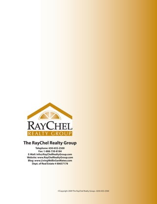 The RayChel Realty Group
        Telephone: 650-655-2500
           Fax: 1-888-739-8184
 E-Mail: info@RayChelRealtyGroup.com
 Website: www.RayChelRealtyGroup.com
 Blog: www.LivingWellinSanMateo.com
    Dept. of Real Estate # 00657178




                        ©Copyright 2009 The RayChel Realty Group • (650) 655-2500
 