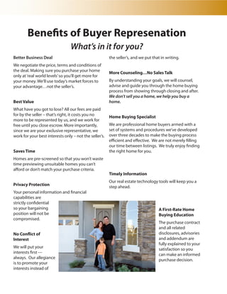 Benefits of Buyer Represenation
                                 What’s in it for you?
Better Business Deal                                    the seller’s, and we put that in writing.
We negotiate the price, terms and conditions of
the deal. Making sure you purchase your home            More Counseling…No Sales Talk
only at ‘real world levels’ so you’ll get more for
your money. We’ll use today’s market forces to          By understanding your goals, we will counsel,
your advantage…not the seller’s.                        advise and guide you through the home buying
                                                        process from showing through closing and after.
                                                        We don’t sell you a home, we help you buy a
Best Value                                              home.
What have you got to lose? All our fees are paid
for by the seller – that’s right, it costs you no       Home Buying Specialist
more to be represented by us, and we work for
free until you close escrow. More importantly,          We are professional home buyers armed with a
since we are your exclusive representative, we          set of systems and procedures we’ve developed
work for your best interests only – not the seller’s.   over three decades to make the buying process
                                                        efficient and effective. We are not merely filling
                                                        our time between listings. We truly enjoy finding
Saves Time                                              the right home for you.
Homes are pre-screened so that you won’t waste
time previewing unsuitable homes you can’t
afford or don’t match your purchase criteria.
                                                        Timely Information
                                                        Our real estate technology tools will keep you a
Privacy Protection                                      step ahead.
Your personal information and financial
capabilities are
strictly confidential
so your bargaining                                                                   A First-Rate Home
position will not be                                                                 Buying Education
compromised.
                                                                                     The purchase contract
                                                                                     and all related
No Conflict of                                                                       disclosures, advisories
Interest                                                                             and addendum are
                                                                                     fully explained to your
We will put your                                                                     satisfaction so you
interests first ---                                                                  can make an informed
always. Our allegiance                                                               purchase decision.
is to promote your
interests instead of
 