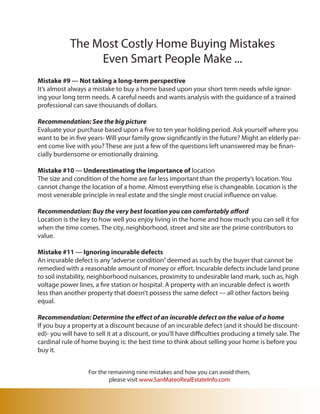 The Most Costly Home Buying Mistakes
                 Even Smart People Make ...
Mistake #9 --- Not taking a long-term perspective
It’s almost always a mistake to buy a home based upon your short term needs while ignor-
ing your long term needs. A careful needs and wants analysis with the guidance of a trained
professional can save thousands of dollars.

Recommendation: See the big picture
Evaluate your purchase based upon a five to ten year holding period. Ask yourself where you
want to be in five years- Will your family grow significantly in the future? Might an elderly par-
ent come live with you? These are just a few of the questions left unanswered may be finan-
cially burdensome or emotionally draining.

Mistake #10 --- Underestimating the importance of location
The size and condition of the home are far less important than the property’s location. You
cannot change the location of a home. Almost everything else is changeable. Location is the
most venerable principle in real estate and the single most crucial influence on value.

Recommendation: Buy the very best location you can comfortably afford
Location is the key to how well you enjoy living in the home and how much you can sell it for
when the time comes. The city, neighborhood, street and site are the prime contributors to
value.

Mistake #11 --- Ignoring incurable defects
An incurable defect is any “adverse condition” deemed as such by the buyer that cannot be
remedied with a reasonable amount of money or effort. Incurable defects include land prone
to soil instability, neighborhood nuisances, proximity to undesirable land mark, such as, high
voltage power lines, a fire station or hospital. A property with an incurable defect is worth
less than another property that doesn’t possess the same defect --- all other factors being
equal.

Recommendation: Determine the effect of an incurable defect on the value of a home
If you buy a property at a discount because of an incurable defect (and it should be discount-
ed)- you will have to sell it at a discount, or you’ll have difficulties producing a timely sale. The
cardinal rule of home buying is: the best time to think about selling your home is before you
buy it.


                   For the remaining nine mistakes and how you can avoid them,
                           please visit www.SanMateoRealEstateInfo.com
 