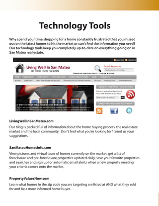 Technology Tools
Why spend your time shopping for a home constantly frustrated that you missed
out on the latest homes to hit the market or can’t find the information you need?
Our technology tools keep you completely up-to-date on everything going on in
San Mateo real estate.




LivingWellinSanMateo.com
Our blog is packed full of information about the home buying process, the real estate
market and the local community. Don’t find what you’re looking for? Send us your
suggestions.


SanMateoHomesInfo.com
View pictures and virtual tours of homes currently on the market, get a list of
foreclosure and pre-foreclosure properties updated daily, save your favorite properties
and searches and sign up for automatic email alerts when a new property meeting
your criteria comes onto the market.


PropertyValuesNow.com
Learn what homes in the zip code you are targeting are listed at AND what they sold
for and be a more informed home buyer.
 