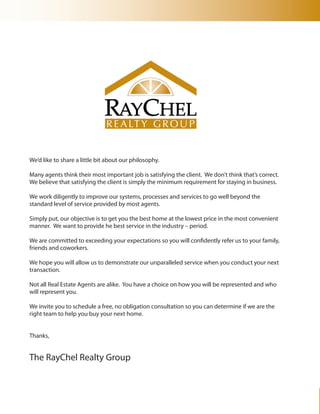 We’d like to share a little bit about our philosophy.

Many agents think their most important job is satisfying the client. We don’t think that’s correct.
We believe that satisfying the client is simply the minimum requirement for staying in business.

We work diligently to improve our systems, processes and services to go well beyond the
standard level of service provided by most agents.

Simply put, our objective is to get you the best home at the lowest price in the most convenient
manner. We want to provide he best service in the industry – period.

We are committed to exceeding your expectations so you will confidently refer us to your family,
friends and coworkers.

We hope you will allow us to demonstrate our unparalleled service when you conduct your next
transaction.

Not all Real Estate Agents are alike. You have a choice on how you will be represented and who
will represent you.

We invite you to schedule a free, no obligation consultation so you can determine if we are the
right team to help you buy your next home.


Thanks,


The RayChel Realty Group
 