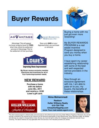 Buyer Rewards
                                                                                              Buying a home with me
                                                                                              just got even more
                                                                                              rewarding!

   Advantage Title will appeal                     Save up to $400 on your                    My BUYER REWARDS
my buyer property taxes for FREE,                Appraisal when you purchase                  PROGRAM is a real
 when they utilize the settlement                        or refinance                         estate incentive
  services of Advantage Title for
 the settlement of their purchase.                                                            Program designed to
                                                                                              save you money when
                                                                                              you buy a home.

                                                                                              I have spent my career
                                                                                              establishing relationship
                                                                                              with some of the best
                                                                                              and well-respected
                   My Buyer receive exclusive member                                          service providers in the
                   Discounts and incentives for all of
                    Your home-improvement needs.
                                                                                              industry.


                          NEW REWARD                                                          Now through an
                                                                                              exclusive agreement
                              Purchase a home                                                 with me, I am able to
                               with me before                                                 pass on to you, my
                               June 30th, 2011                                                buyers, the benefits of
                             and receive a $100                                               these relationships.
                              Lowe’s gift card.
                                                                  Nima Mohammadi
                                                                    Realtor®
                                                             Keller Williams Realty
                                                                 410-729-7700
                                                            nima@kwflagship.com
                                                         www.Your-real-estate-agent.com

The client reward program is offered solely and exclusively by Nima Mohammadi and not by Keller Williams Flagship of Maryland. Any and all
savings or benefits to be received by the customer are the personal responsibility of Nima Mohammadi. Some restrictions apply. All rebates
and services are subject to change without notice. By law, you have the right to utilize the mortgage and settlement services of your
choosing. The above rewards are only applicable when the services of the indicated providers are utilized.
 