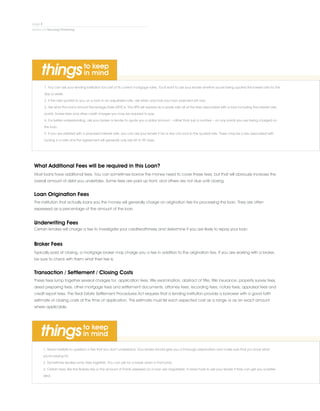 1. You can ask your lending institution for a list of its current mortgage rates. You'll want to ask your lender whether you're being quoted the lowest rate for the
day or week.
2. If the rate quoted to you on a loan in an adjustable-rate, ask when and how your loan payment will vary.
3. Ask what the loan's Annual Percentage Rate (APR) is. The APR will express as a yearly rate all of the fees associated with a loan including the interest rate,
points, broker fees and other credit charges you may be required to pay.
4. For better understanding, ask your broker or lender to quote you a dollar amount – rather than just a number – on any points you are being charged on
the loan.
5. If you are satisfied with a proposed interest rate, you can ask your lender if he or she can lock-in the quoted rate. There may be a fee associated with
locking in a rate and the agreement will generally only last 60 to 90 days.
What Additional Fees will be required in this Loan?
Most loans have additional fees. You can sometimes borrow the money need to cover these fees, but that will obviously increase the
overall amount of debt you undertake. Some fees are paid up front, and others are not due until closing.
Loan Origination Fees
The institution that actually loans you the money will generally charge on origination fee for processing the loan. They are often
expressed as a percentage of the amount of the loan.
Underwriting Fees
Certain lenders will charge a fee to investigate your creditworthiness and determine if you are likely to repay your loan.
Broker Fees
Typically paid at closing, a mortgage broker may charge you a fee in addition to the origination fee. If you are working with a broker,
be sure to check with them what their fee is.
Transaction / Settlement / Closing Costs
These fees lump together several charges for: application fees, title examination, abstract of title, title insurance, property survey fees,
deed preparing fees, other mortgage fees and settlement documents, attorney fees, recording fees, notary fees, appraisal fees and
credit report fees. The Real Estate Settlement Procedures Act requires that a lending institution provide a borrower with a good faith
estimate of closing costs at the time of application. This estimate must list each expected cost as a range or as an exact amount
where applicable.
1. Never hesitate to question a fee that you don't understand. Your lender should give you a thorough explanation and make sure that you know what
you're paying for.
2. Sometimes lenders lump fees together. You can ask for a break down in that lump.
3. Certain fees, like the Brokers fee or the amount of Points assessed on a loan are negotiable. It never hurts to ask your lender if they can get you a better
deal.
 