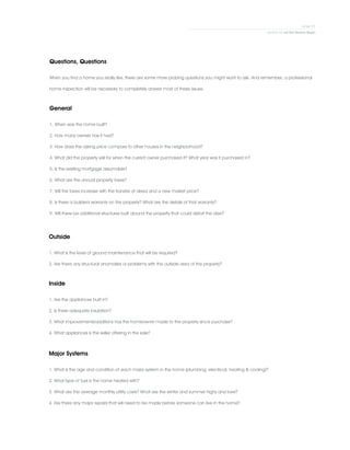 Questions, Questions
When you find a home you really like, there are some more probing questions you might want to ask. And remember, a professional
home inspection will be necessary to completely answer most of these issues.
General
1. When was the home built?
2. How many owners has it had?
3. How does the asking price compare to other houses in the neighborhood?
4. What did the property sell for when the current owner purchased it? What year was it purchased in?
5. Is the existing mortgage assumable?
6. What are the annual property taxes?
7. Will the taxes increase with the transfer of deed and a new market price?
8. Is there a builder's warranty on the property? What are the details of that warranty?
9. Will there be additional structures built around the property that could distort the view?
Outside
1. What is the level of ground maintenance that will be required?
2. Are there any structural anomalies or problems with the outside area of the property?
Inside
1. Are the appliances built in?
2. Is there adequate insulation?
3. What improvements/additions has the homeowner made to the property since purchase?
4. What appliances is the seller offering in the sale?
Major Systems
1. What is the age and condition of each major system in the home (plumbing, electrical, heating & cooling)?
2. What type of fuel is the home heated with?
3. What are the average monthly utility costs? What are the winter and summer highs and lows?
4. Are there any major repairs that will need to be made before someone can live in the home?
 