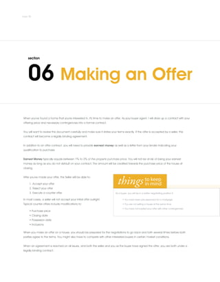 When you've found a home that you're interested in, it's time to make an offer. As your buyer agent, I will draw up a contract with your
offering price and necessary contingencies into a formal contract.
.
You will want to review this document carefully and make sure it states your terms exactly. If the offer is accepted by a seller, this
contract will become a legally binding agreement.
.
In addition to an offer contract, you will need to provide earnest money as well as a letter from your lender indicating your
qualification to purchase.
.
Earnest Money typically equals between 1% to 3% of the property purchase price. You will not be at risk of losing your earnest
money as long as you do not default on your contract. The amount will be credited towards the purchase price of the house at
closing.
.
After you've made your offer, the Seller will be able to:
1. Accept your offer
2. Reject your offer
3. Execute a counter offer
In most cases, a seller will not accept your initial offer outright.
Typical counter offers include modifications to:
• Purchase price
• Closing date
• Possession date
• Inclusions
When you make an offer on a house, you should be prepared for the negotiations to go back and forth several times before both
parties agree to the terms. You might also have to compete with other interested buyers in certain market conditions.
.
When an agreement is reached on all issues, and both the seller and you as the buyer have signed the offer, you are both under a
legally binding contract.
As a buyer, you will be in a better negotiating position if:
• You have been pre-approved for a mortgage
• You are not selling a house at the same time
• You have not loaded your offer with other contingencies
 
