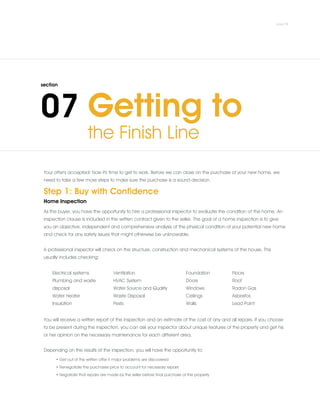 Your offer's accepted! Now it's time to get to work. Before we can close on the purchase of your new home, we
need to take a few more steps to make sure the purchase is a sound decision.
Step 1: Buy with Confidence
Home Inspection
As the buyer, you have the opportunity to hire a professional inspector to evaluate the condition of the home. An
inspection clause is included in the written contract given to the seller. The goal of a home inspection is to give
you an objective, independent and comprehensive analysis of the physical condition of your potential new home
and check for any safety issues that might otherwise be unknowable.
.
A professional inspector will check on the structure, construction and mechanical systems of the house. This
usually includes checking:
Electrical systems
Plumbing and waste
disposal
Water Heater
Insulation
Ventilation
HVAC System
Water Source and Quality
Waste Disposal
Pests
Foundation
Doors
Windows
Ceilings
Walls
Floors
Roof
Radon Gas
Asbestos
Lead Paint
You will receive a written report of the inspection and an estimate of the cost of any and all repairs. If you choose
to be present during the inspection, you can ask your inspector about unique features of the property and get his
or her opinion on the necessary maintenance for each different area.
.
Depending on the results of the inspection, you will have the opportunity to:
• Get out of the written offer if major problems are discovered
• Renegotiate the purchases price to account for necessary repairs
• Negotiate that repairs are made by the seller before final purchase of the property
 
