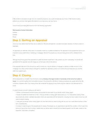 If title problems are severe enough and not covered by insurance, you could actually lose your house. A title insurance policy
protects you and your heirs against title defects for as long as you own your home.
.
I recommend purchasing title insurance from the following organization:
.
Title Insurance Contact Information
Address
Address
Phone
Step 3: Getting an Appraisal
Once you have determined that there are no defects on title and all inspection concerns have been resolved, it is time to order an
appraisal.
.
An appraisal is an estimate of the value of a property made by a qualified professional. The appraisal of your prospective home is as
important as your credit history in obtaining a mortgage. After all, the property you are purchasing serves as the collateral for the
loan.
.
Although the primary goal of the appraisal is to justify the lender's investment, it also protects you from overpaying. Your lender will
generally hire the appraiser and will charge you as the buyer a fee for the service.
.
If the appraisal falls short of the amount you wish to borrow you may be refused a mortgage or offered a smaller amount on the
mortgage. Your offer contract will be contingent on whether the appraisal comes in at or above the purchase price you and the
seller have agreed upon.
Step 4: Closing
All the preparation is complete. Now it's time for closing! Closing is the legal transfer of ownership of the home from seller to
buyer. It is a formal meeting that most parties involved in the transaction will attend. Closing procedures are usually held at the title
company or lawyer's office. Your closing officer will coordinate the signing of documents and the collection and disbursement of
funds.
.
In order to ensure a smooth closing you will need to:
• Obtain a homeowner's insurance policy and provide this information to your lender and/or closing agent.
• Review the Settlement Statement or HUD-1 that your lender or closing agent will provide you 1 to 2 days before closing. These
documents will contain a detailed description of all costs associated with the transaction, including the exact dollar amount you will
need to bring to closing.
• Verify with your lender and/or closing agent any other items that you need to bring with you such as a valid driver's license or other
form of identification.
• Conduct a walk-through of the property prior to closing. This will give you an opportunity to see that the condition of the house is the
same as it was at the time of contact. Additionally, you will be able to ensure that any repairs agreed to by the seller, based on the
inspection, have been completed.
 