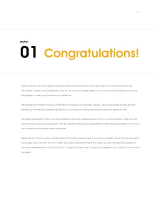 Congratulations!
Buying a home is one of the biggest investments and financial decisions you can make. While it is a major commitment and
responsibility, it is also a very exciting time in your life. I'm proud that I will get to play a part in it and am excited about soon having
the privilege of handing you the keys to your new home!
.
With that said, it's important to keep in mind that home buying is a complicated process. I will be working hard to make sure that
everything is as rewarding as possible, guiding you at every step and making sure that your needs and desires are met.
.
This guide was designed to inform you about all steps of the home buying process so that you can feel confident, make informed
decisions and act as an educated buyer. It will also help both me and you understand the things that you're looking for in a home so
that our search can be made as easy as possible.
.
Please take some time to review carefully all of the information presented here. If you have any question about the topics discussed,
I will be glad to go over them with you in detail. Since every real estate transaction is unique, you will most likely have questions or
concerns not presented here. That's what I'm for – to assist you at each step, to answer your questions, and to help you find the home
you desire!
 