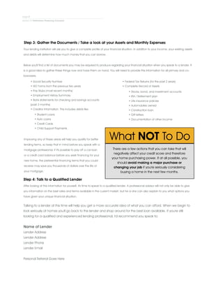 Step 3: Gather the Documents / Take a look at your Assets and Monthly Expenses
Your lending institution will ask you to give a complete profile of your financial situation. In addition to your income, your existing assets
and debts will determine how much money that you can borrow.
.
Below you'll find a list of documents you may be required to produce regarding your financial situation when you speak to a lender. It
is a good idea to gather these things now and have them on hand. You will need to provide this information for all primary and co-
borrowers.
• Social Security Number
• W2 Forms from the previous two years
• Pay Stubs (most recent months)
• Employment History Summary
• Bank statements for checking and savings accounts
(past 3 months)
• Creditor Information. This includes debts like:
• Student Loans
• Auto Loans
• Credit Cards
• Child Support Payments
• Federal Tax Returns (for the past 2 years)
• Complete Record of Assets
• Stocks, bond, and investment accounts
• IRA / Retirement plan
• Life insurance policies
• Automobiles owned
• Construction loan
• Gift letters
• Documentation of other income
Improving any of these areas will help you qualify for better
lending terms, so keep that in mind before you speak with a
mortgage professional. If it's possible to pay off a car loan
or a credit card balance before you seek financing for your
new home, the preferential financing terms that you could
receive may save you thousands of dollars over the life of
your mortgage.
Step 4: Talk to a Qualified Lender
After looking at this information for yourself, it's time to speak to a qualified lender. A professional advisor will not only be able to give
you information on the best rates and terms available in the current market, but he or she can also explain to you what options you
have given your unique financial situation.
There are a few actions that you can take that will
negatively affect your credit score and therefore
your home purchasing power. If at all possible, you
should avoid making a major purchase or
changing your job if you're seriously considering
buying a home in the next few months.
Talking to a lender at this time will help you get a more accurate idea of what you can afford. When we begin to
look seriously at homes you'll go back to the lender and shop around for the best loan available. If you're still
looking for a qualified and experienced lending professional, I'd recommend you speak to:
.
Name of Lender
Lender Address
Lender Address
Lender Phone
Lender Email
.
Personal Referral Goes Here
 