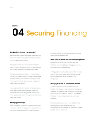 A pre-approval letter from a lender will also give you an
edge when multiple offers have been made on a
house. Pre-approved buyers generally close escrow
more quickly, since most of the paperwork has already
been taken care of.
Pre Qualification vs. Pre Approval
Pre-Qualification is only a loan agent's opinion that you'll
be able to obtain financing. No verifications are made,
so formal approval is not issued.
.
Pre-Approval means your loan application has been
taken through a rigorous procedure. Pre-approval saves
you the time of looking at houses you can't afford.
.
Pre-approved buyers are ahead in the home buying
game. If you make an offer on a home and then apply
for a loan instead of the other way around, you are at
the mercy of the lender who now knows that you don't
have time to shop around.
Mortgage Overview
When considering your financing options, you'll want to
review many different things about the loans offered to
you. In this next section you'll find a basic overview of
home loan features and the things you should consider
as you shop for a lender or loan.
What kind of lender are you borrowing from?
Home loans are available to consumers from thrift
institutions - commercial banks, mortgage companies,
credit unions and mortgage brokers.
.
A Mortgage Broker is unlike other lenders in that the broker
does not lend money to you directly. A broker will help
find you a lender and secure the terms of your
arrangement.
Mortgage Broker vs. Traditional Lender
A Broker may have access to several lenders and
therefore can offer you a wider selection of loan products
and terms. He or she can help you shop for the best deal
based on your circumstances. (A Broker is not obligated
to find you the best deal possible, so be sure to ask
questions.)
.
For their work, brokers are paid a fee in addition to the
lender's origination fees. Brokers set their own
compensation, so you'll need to ask anyone you speak to
how their fees are determined.
 