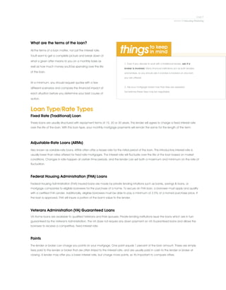 1. Even if you decide to work with a traditional lender, ask if a
broker is involved. Many financial institutions act as both lenders
and brokers, so you should ask if a broker is involved on any loan
you are offered.
.
2. Ask your mortgage broker how their fees are assessed.
Sometimes these fees may be negotiable.
What are the terms of the loan?
All the terms of a loan matter, not just the interest rate.
You'll want to get a complete picture and break down of
what a given offer means to you on a monthly basis as
well as how much money you'll be spending over the life
of the loan.
.
At a minimum, you should request quotes with a few
different scenarios and compare the financial impact of
each situation before you determine your best course of
action.
Loan Type/Rate Types
Fixed Rate (Traditional) Loan
Adjustable-Rate Loans (ARMs)
Federal Housing Administration (FHA) Loans
Veterans Administration (VA) Guaranteed Loans
Points
These loans are usually structured with repayment terms of 15, 20 or 30 years. The lender will agree to charge a fixed interest rate
over the life of the loan. With this loan type, your monthly mortgage payments will remain the same for the length of the term.
Also known as variable-rate loans, ARMs often offer a teaser rate for the initial period of the loan. This introductory interest rate is
usually lower than rates offered for fixed rate mortgages. The interest rate will fluctuate over the life of the loan based on market
conditions. Changes in rate happen at certain time periods, and the lender can set both a maximum and minimum on the rate of
fluctuation.
Federal Housing Administration (FHA) insured loans are made by private lending intuitions such as banks, savings & loans, or
mortgage companies to eligible borrowers for the purchase of a home. To secure an FHA loan, a borrower must apply and qualify
with a certified FHA Lender. Additionally, eligible borrowers must be able to pay a minimum of 3.5% of a home's purchase price. If
the loan is approved, FHA will insure a portion of the loan's value to the lender.
VA Home loans are available to qualified Veterans and their spouses. Private lending institutions issue the loans which are in turn
guaranteed by the Veteran's Administration. The VA does not require any down payment on VA Guaranteed loans and allows the
borrower to receive a competitive, fixed interest rate.
The lender or broker can charge you points on your mortgage. One point equals 1 percent of the loan amount. These are simply
fees paid to the lender or broker that are often linked to the interest rate, and are usually paid in cash to the lender or broker at
closing. A lender may offer you a lower interest rate, but charge more points, so it's important to compare offers.
 