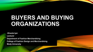 BUYERS AND BUYING
ORGANIZATIONS
-Shweta Iyer
Lecturer
Department of Fashion Merchandising
College of Fashion Design and Merchandising
Mody University
 