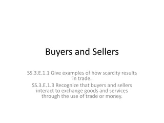Buyers and Sellers
SS.3.E.1.1 Give examples of how scarcity results
in trade.
SS.3.E.1.3 Recognize that buyers and sellers
interact to exchange goods and services
through the use of trade or money.
 