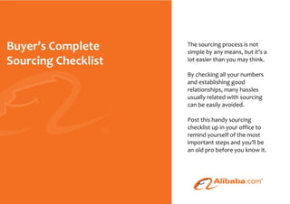 The sourcing process is not
                                                      simple by any means, but it’s a
                                                      lot easier than you may think.

                                                      By checking all your numbers
                                                      and establishing good
                                                      relationships, many hassles
                                                      usually related with sourcing
                                                      can be easily avoided.

                                                      Post this handy sourcing
                                                      checklist up in your office to
                                                      remind yourself of the most
                                                      important steps and you’ll be
                                                      an old pro before you know it.




© 2010 - Buyer’s Complete Sourcing Checklist - Page
 