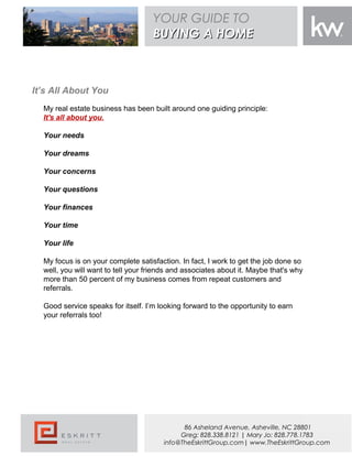 It’s All About You
My real estate business has been built around one guiding principle:
It's all about you.
Your needs
Your dreams
Your concerns
Your questions
Your finances
Your time
Your life
My focus is on your complete satisfaction. In fact, I work to get the job done so
well, you will want to tell your friends and associates about it. Maybe that's why
more than 50 percent of my business comes from repeat customers and
referrals.
Good service speaks for itself. I’m looking forward to the opportunity to earn
your referrals too!
YOUR GUIDE TO
BUYING A HOMEBUYING A HOME
86 Asheland Avenue, Asheville, NC 28801
Greg: 828.338.8121 | Mary Jo: 828.778.1783
info@TheEskrittGroup.com| www.TheEskrittGroup.com
 