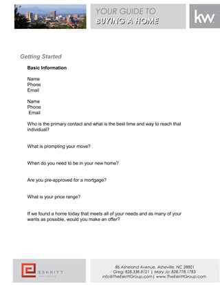 Getting Started
Basic Information
Name
Phone
Email
Name
Phone
Email
Who is the primary contact and what is the best time and way to reach that
individual?
What is prompting your move?
When do you need to be in your new home?
Are you pre-approved for a mortgage?
What is your price range?
If we found a home today that meets all of your needs and as many of your
wants as possible, would you make an offer?
YOUR GUIDE TO
BUYING A HOMEBUYING A HOME
86 Asheland Avenue, Asheville, NC 28801
Greg: 828.338.8121 | Mary Jo: 828.778.1783
info@TheEskrittGroup.com| www.TheEskrittGroup.com
 