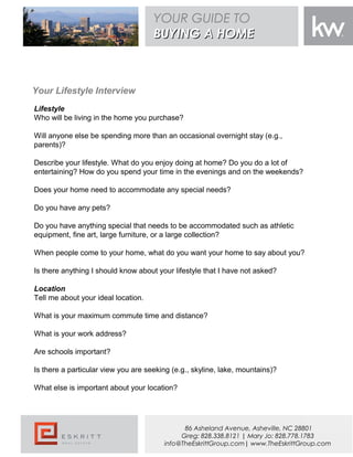 Your Lifestyle Interview
Lifestyle
Who will be living in the home you purchase?
Will anyone else be spending more than an occasional overnight stay (e.g.,
parents)?
Describe your lifestyle. What do you enjoy doing at home? Do you do a lot of
entertaining? How do you spend your time in the evenings and on the weekends?
Does your home need to accommodate any special needs?
Do you have any pets?
Do you have anything special that needs to be accommodated such as athletic
equipment, fine art, large furniture, or a large collection?
When people come to your home, what do you want your home to say about you?
Is there anything I should know about your lifestyle that I have not asked?
Location
Tell me about your ideal location.
What is your maximum commute time and distance?
What is your work address?
Are schools important?
Is there a particular view you are seeking (e.g., skyline, lake, mountains)?
What else is important about your location?
YOUR GUIDE TO
BUYING A HOMEBUYING A HOME
86 Asheland Avenue, Asheville, NC 28801
Greg: 828.338.8121 | Mary Jo: 828.778.1783
info@TheEskrittGroup.com| www.TheEskrittGroup.com
 