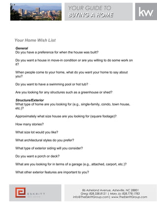 Your Home Wish List
General
Do you have a preference for when the house was built?
Do you want a house in move-in condition or are you willing to do some work on
it?
When people come to your home, what do you want your home to say about
you?
Do you want to have a swimming pool or hot tub?
Are you looking for any structures such as a greenhouse or shed?
 
Structure/Exterior
What type of home are you looking for (e.g., single-family, condo, town house,
etc.)?
Approximately what size house are you looking for (square footage)?
How many stories?
What size lot would you like?
What architectural styles do you prefer?
What type of exterior siding will you consider?
Do you want a porch or deck?
What are you looking for in terms of a garage (e.g., attached, carport, etc.)?
What other exterior features are important to you?
YOUR GUIDE TO
BUYING A HOMEBUYING A HOME
86 Asheland Avenue, Asheville, NC 28801
Greg: 828.338.8121 | Mary Jo: 828.778.1783
info@TheEskrittGroup.com| www.TheEskrittGroup.com
 