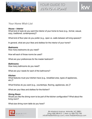 Your Home Wish List
House – Interior
What kind of style do you want the interior of your home to have (e.g., formal, casual,
cozy, traditional, contemporary)?
What kind of floor plan do you prefer (e.g., open vs. walls between all living spaces)?
In general, what are your likes and dislikes for the interior of your home?
Bedrooms
How many bedrooms do you need?
How will each of those rooms be used?
What are your preferences for the master bedroom?
Bathrooms 
How many bathrooms do you need?
What are your needs for each of the bathrooms?
Kitchen
What features must your kitchen have (e.g., breakfast area, types of appliances,
etc.)?
What finishes do you want (e.g., countertops, flooring, appliances, etc.)?
What are your likes and dislikes for the kitchen?
 
Dining Room
Would you like the dining room to be part of the kitchen configuration? What about the
living room?
What size dining room table do you have?
YOUR GUIDE TO
BUYING A HOMEBUYING A HOME
86 Asheland Avenue, Asheville, NC 28801
Greg: 828.338.8121 | Mary Jo: 828.778.1783
info@TheEskrittGroup.com| www.TheEskrittGroup.com
 