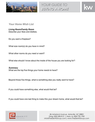 Living Room/Family Room
Describe your likes and dislikes.
Do you want a fireplace?
What size room(s) do you have in mind?
What other rooms do you need or want?
What else should I know about the inside of the house you are looking for?
Summary
What are the top five things your home needs to have?
Beyond those five things, what is something else you really want to have?
If you could have something else, what would that be?
If you could have one last thing to make this your dream home, what would that be?
Your Home Wish List
YOUR GUIDE TO
BUYING A HOMEBUYING A HOME
86 Asheland Avenue, Asheville, NC 28801
Greg: 828.338.8121 | Mary Jo: 828.778.1783
info@TheEskrittGroup.com| www.TheEskrittGroup.com
 